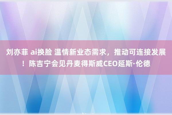 刘亦菲 ai换脸 温情新业态需求，推动可连接发展！陈吉宁会见丹麦得斯威CEO延斯·伦德