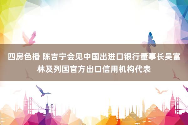 四房色播 陈吉宁会见中国出进口银行董事长吴富林及列国官方出口信用机构代表