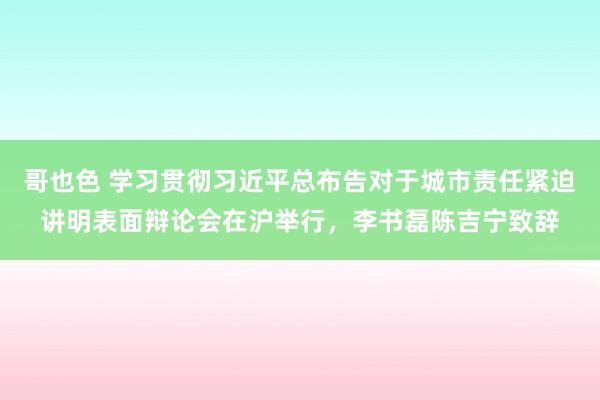 哥也色 学习贯彻习近平总布告对于城市责任紧迫讲明表面辩论会在沪举行，李书磊陈吉宁致辞