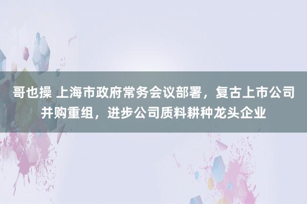 哥也操 上海市政府常务会议部署，复古上市公司并购重组，进步公司质料耕种龙头企业