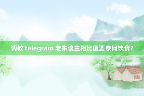 调教 telegram 老东谈主相比瘦要奈何饮食？