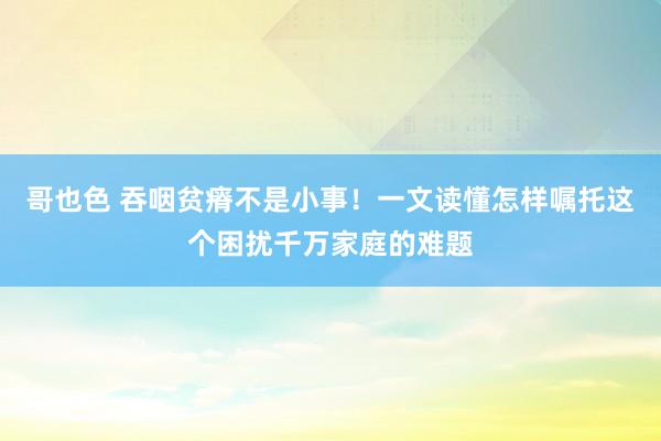 哥也色 吞咽贫瘠不是小事！一文读懂怎样嘱托这个困扰千万家庭的难题