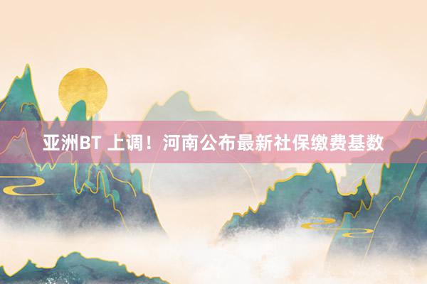 亚洲BT 上调！河南公布最新社保缴费基数