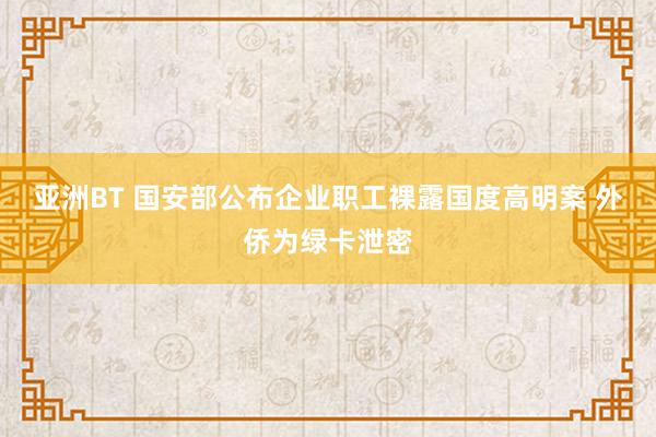 亚洲BT 国安部公布企业职工裸露国度高明案 外侨为绿卡泄密