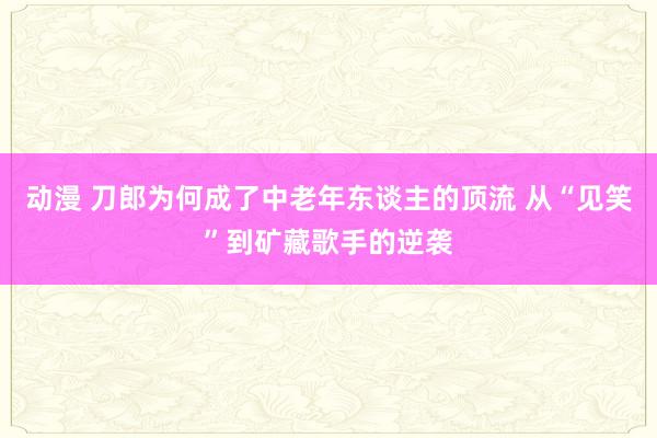 动漫 刀郎为何成了中老年东谈主的顶流 从“见笑”到矿藏歌手的逆袭