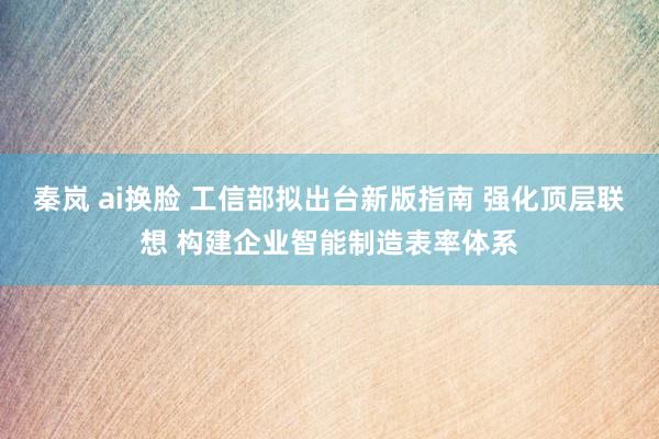 秦岚 ai换脸 工信部拟出台新版指南 强化顶层联想 构建企业智能制造表率体系