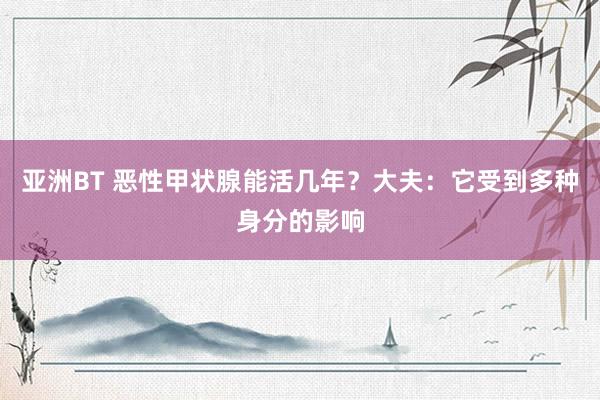 亚洲BT 恶性甲状腺能活几年？大夫：它受到多种身分的影响