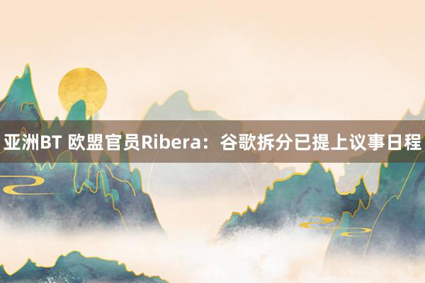 亚洲BT 欧盟官员Ribera：谷歌拆分已提上议事日程