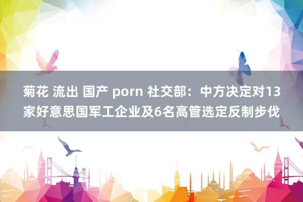 菊花 流出 国产 porn 社交部：中方决定对13家好意思国军工企业及6名高管选定反制步伐