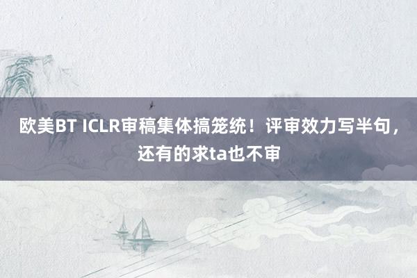 欧美BT ICLR审稿集体搞笼统！评审效力写半句，还有的求ta也不审