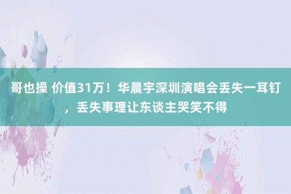 哥也操 价值31万！华晨宇深圳演唱会丢失一耳钉，丢失事理让东谈主哭笑不得