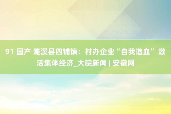 91 国产 濉溪县四铺镇：村办企业“自我造血” 激活集体经济_大皖新闻 | 安徽网