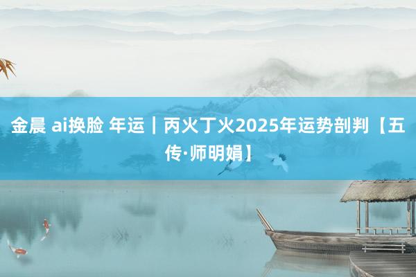 金晨 ai换脸 年运｜丙火丁火2025年运势剖判【五传·师明娟】