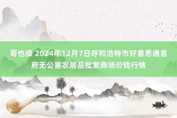 哥也操 2024年12月7日呼和浩特市好意思通首府无公害农居品批发商场价钱行情