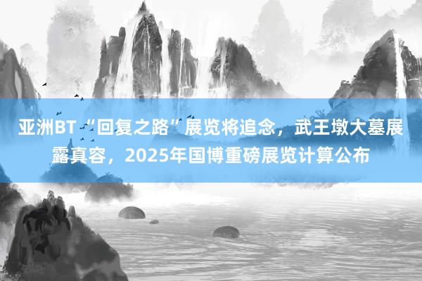 亚洲BT “回复之路”展览将追念，武王墩大墓展露真容，2025年国博重磅展览计算公布