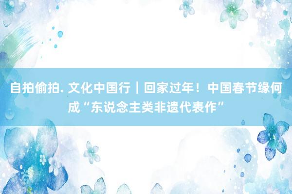 自拍偷拍. 文化中国行｜回家过年！中国春节缘何成“东说念主类非遗代表作”