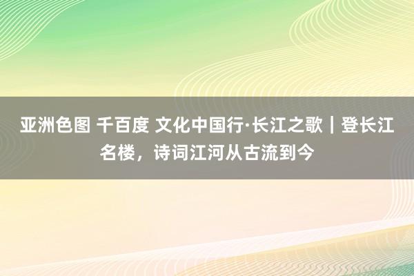 亚洲色图 千百度 文化中国行·长江之歌｜登长江名楼，诗词江河从古流到今