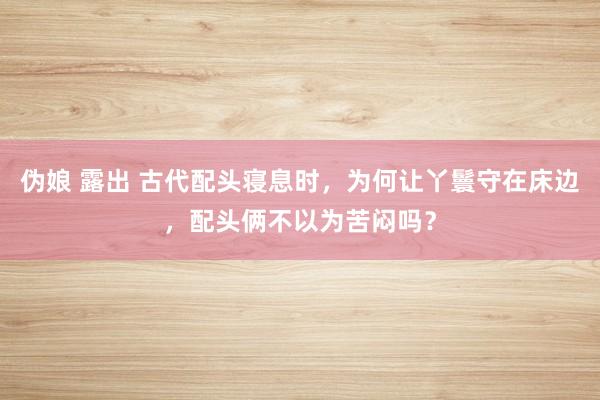 伪娘 露出 古代配头寝息时，为何让丫鬟守在床边，配头俩不以为苦闷吗？