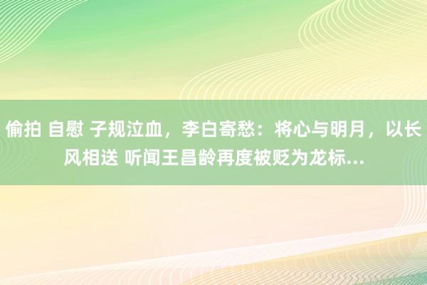 偷拍 自慰 子规泣血，李白寄愁：将心与明月，以长风相送 听闻王昌龄再度被贬为龙标...