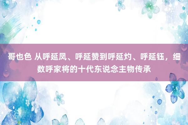 哥也色 从呼延凤、呼延赞到呼延灼、呼延钰，细数呼家将的十代东说念主物传承