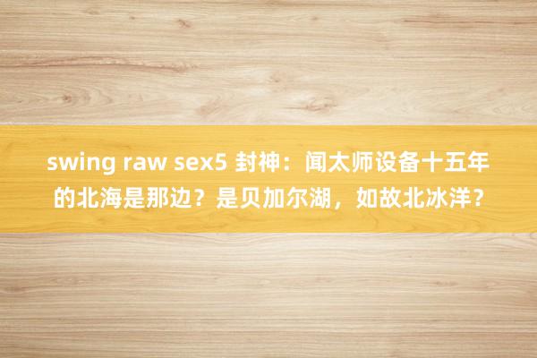 swing raw sex5 封神：闻太师设备十五年的北海是那边？是贝加尔湖，如故北冰洋？