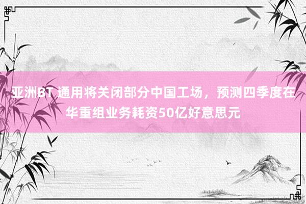 亚洲BT 通用将关闭部分中国工场，预测四季度在华重组业务耗资50亿好意思元