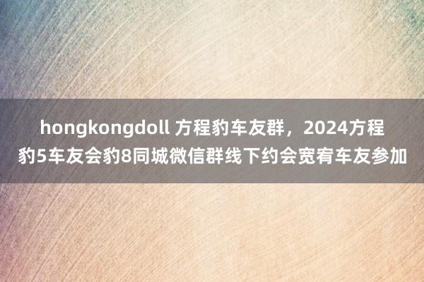 hongkongdoll 方程豹车友群，2024方程豹5车友会豹8同城微信群线下约会宽宥车友参加