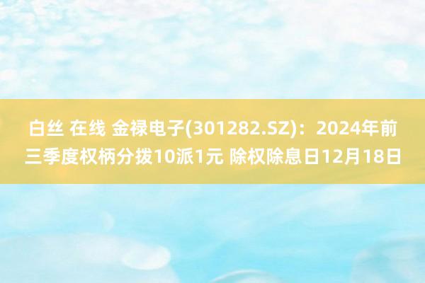 白丝 在线 金禄电子(301282.SZ)：2024年前三季度权柄分拨10派1元 除权除息日12月18日