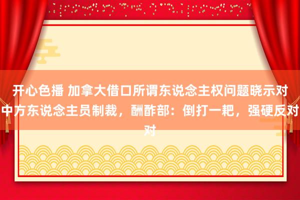 开心色播 加拿大借口所谓东说念主权问题晓示对中方东说念主员制裁，酬酢部：倒打一耙，强硬反对