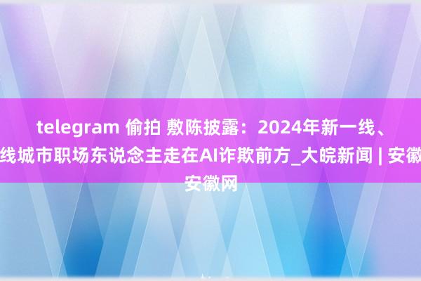 telegram 偷拍 敷陈披露：2024年新一线、一线城市职场东说念主走在AI诈欺前方_大皖新闻 | 安徽网