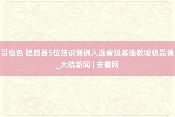 哥也色 肥西县5位结识课例入选省级基础教唆极品课_大皖新闻 | 安徽网