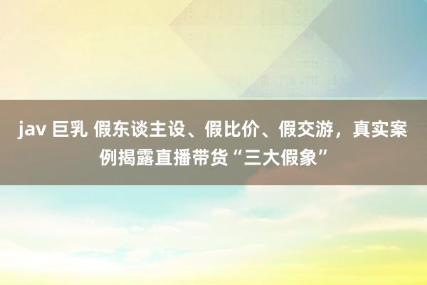 jav 巨乳 假东谈主设、假比价、假交游，真实案例揭露直播带货“三大假象”