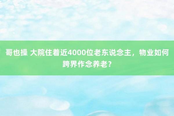 哥也操 大院住着近4000位老东说念主，物业如何跨界作念养老？