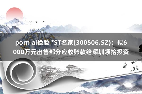 porn ai换脸 *ST名家(300506.SZ)：拟6000万元出售部分应收账款给深圳领拾投资