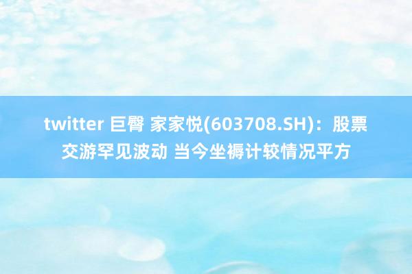 twitter 巨臀 家家悦(603708.SH)：股票交游罕见波动 当今坐褥计较情况平方