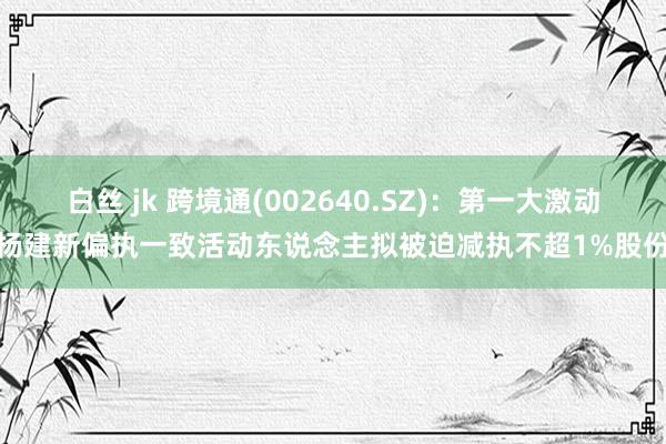 白丝 jk 跨境通(002640.SZ)：第一大激动杨建新偏执一致活动东说念主拟被迫减执不超1%股份