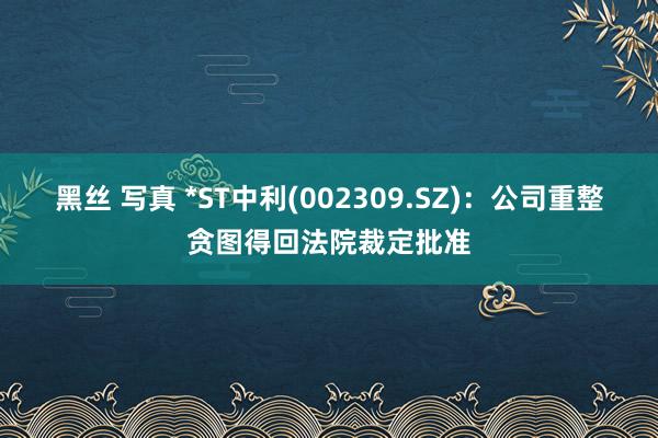 黑丝 写真 *ST中利(002309.SZ)：公司重整贪图得回法院裁定批准