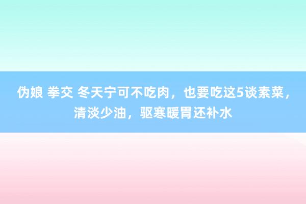 伪娘 拳交 冬天宁可不吃肉，也要吃这5谈素菜，清淡少油，驱寒暖胃还补水