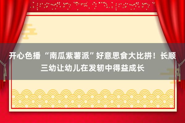 开心色播 “南瓜紫薯派”好意思食大比拼！长顺三幼让幼儿在发轫中得益成长