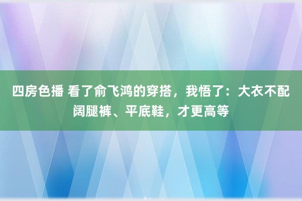 四房色播 看了俞飞鸿的穿搭，我悟了：大衣不配阔腿裤、平底鞋，才更高等