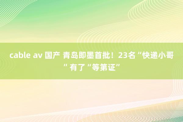 cable av 国产 青岛即墨首批！23名“快递小哥”有了“等第证”