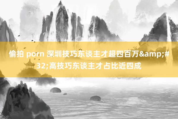 偷拍 porn 深圳技巧东谈主才超四百万&#32;高技巧东谈主才占比近四成