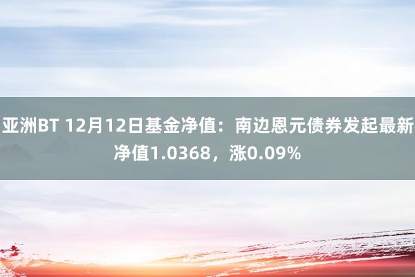 亚洲BT 12月12日基金净值：南边恩元债券发起最新净值1.0368，涨0.09%