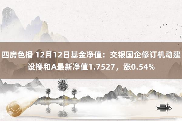 四房色播 12月12日基金净值：交银国企修订机动建设搀和A最新净值1.7527，涨0.54%