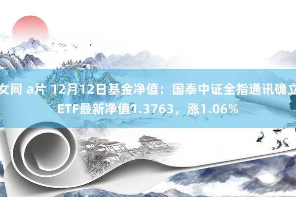 女同 a片 12月12日基金净值：国泰中证全指通讯确立ETF最新净值1.3763，涨1.06%