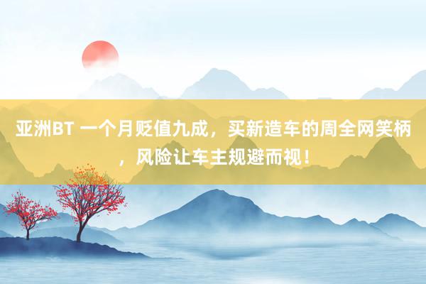 亚洲BT 一个月贬值九成，买新造车的周全网笑柄，风险让车主规避而视！