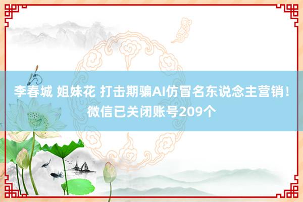 李春城 姐妹花 打击期骗AI仿冒名东说念主营销！微信已关闭账号209个