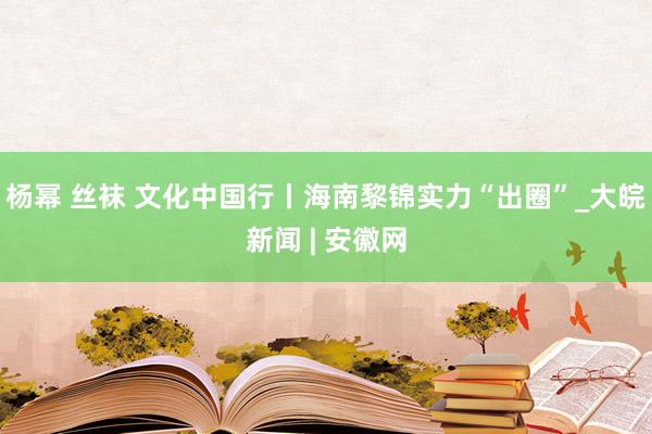 杨幂 丝袜 文化中国行丨海南黎锦实力“出圈”_大皖新闻 | 安徽网