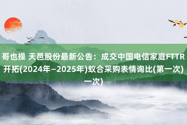 哥也操 天邑股份最新公告：成交中国电信家庭FTTR开拓(2024年—2025年)蚁合采购表情询比(第一次)