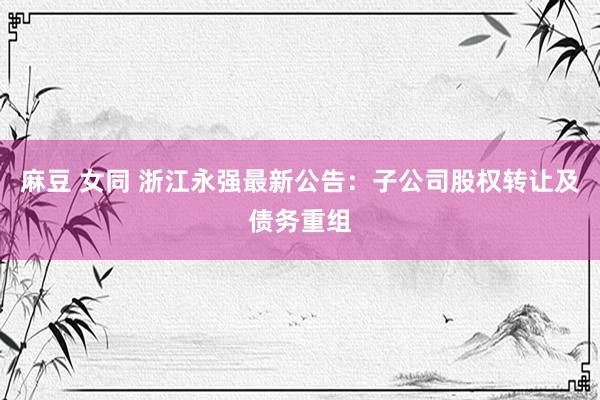 麻豆 女同 浙江永强最新公告：子公司股权转让及债务重组